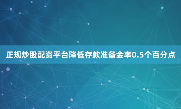 正规炒股配资平台降低存款准备金率0.5个百分点