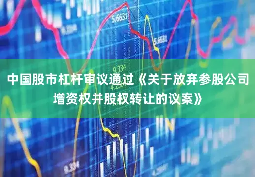 中国股市杠杆审议通过《关于放弃参股公司增资权并股权转让的议案》
