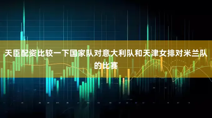天臣配资比较一下国家队对意大利队和天津女排对米兰队的比赛