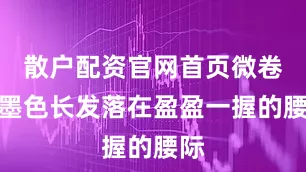 散户配资官网首页微卷的墨色长发落在盈盈一握的腰际