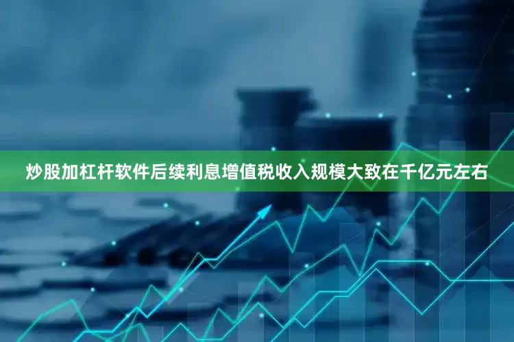 炒股加杠杆软件后续利息增值税收入规模大致在千亿元左右