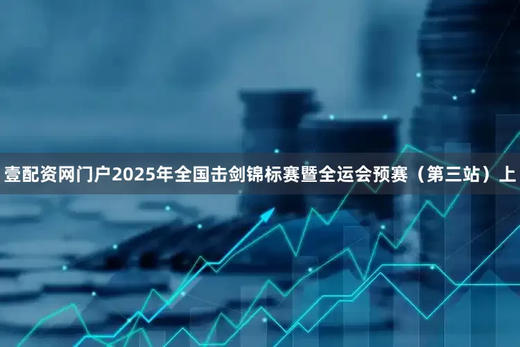 壹配资网门户2025年全国击剑锦标赛暨全运会预赛（第三站）上