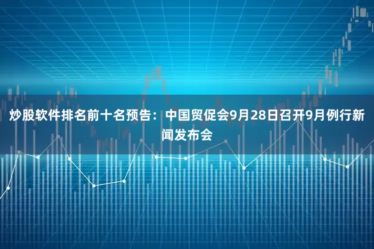 炒股软件排名前十名预告：中国贸促会9月28日召开9月例行新闻发布会